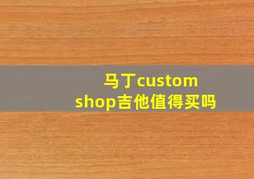 马丁custom shop吉他值得买吗